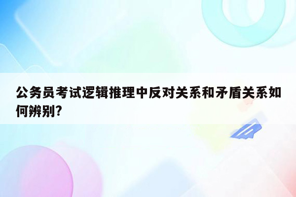 公务员考试逻辑推理中反对关系和矛盾关系如何辨别?