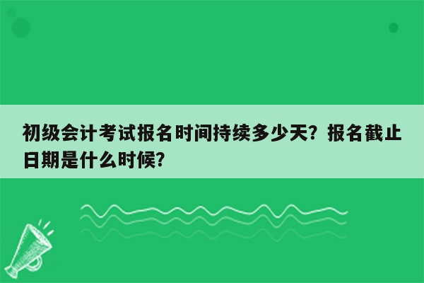 初级会计考试报名时间持续多少天？报名截止日期是什么时候？