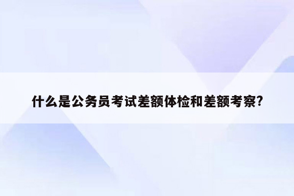 什么是公务员考试差额体检和差额考察?