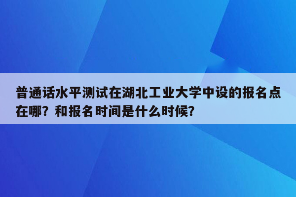 普通话水平测试在湖北工业大学中设的报名点在哪？和报名时间是什么时候？