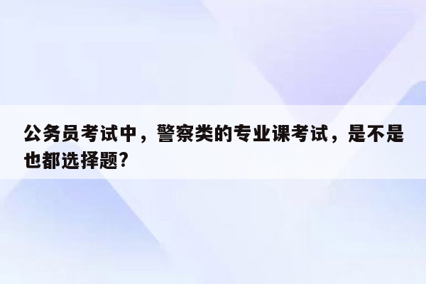 公务员考试中，警察类的专业课考试，是不是也都选择题?