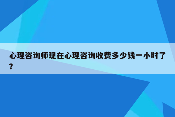 心理咨询师现在心理咨询收费多少钱一小时了？