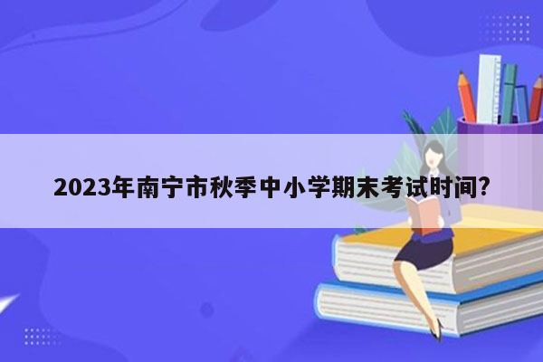 2023年南宁市秋季中小学期末考试时间?