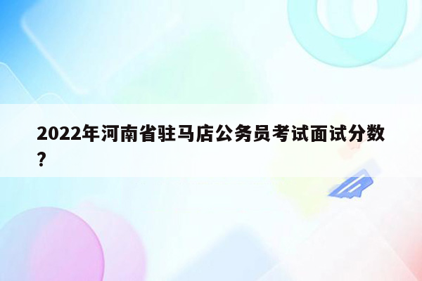 2022年河南省驻马店公务员考试面试分数?