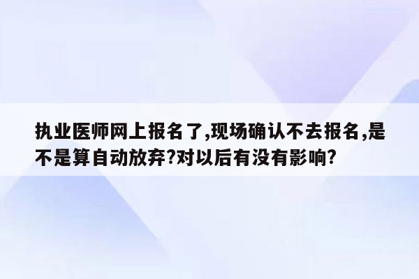 执业医师网上报名了,现场确认不去报名,是不是算自动放弃?对以后有没有影响?