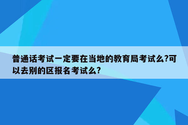 普通话考试一定要在当地的教育局考试么?可以去别的区报名考试么?