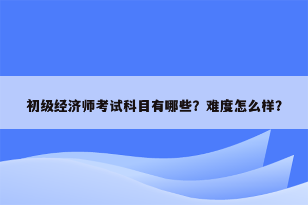 初级经济师考试科目有哪些？难度怎么样？