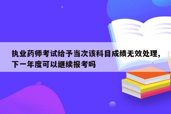 执业药师考试给予当次该科目成绩无效处理,下一年度可以继续报考吗