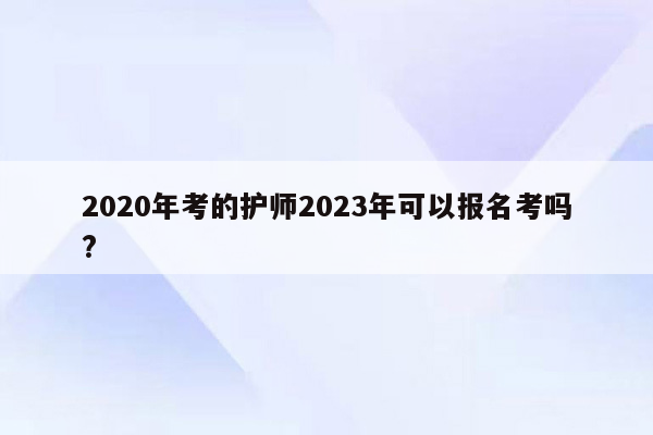 2020年考的护师2023年可以报名考吗?