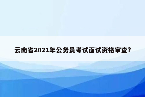 云南省2021年公务员考试面试资格审查?