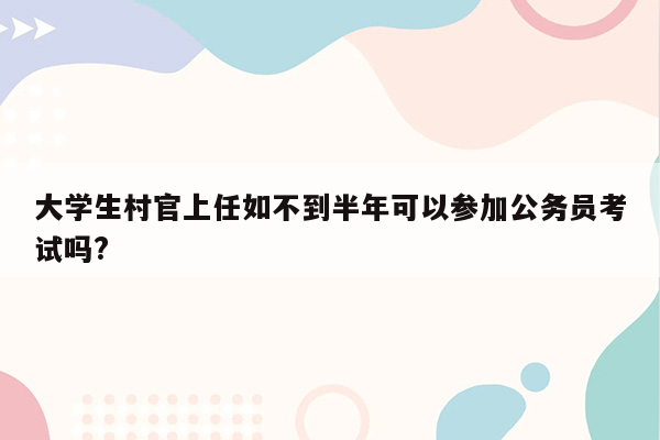 大学生村官上任如不到半年可以参加公务员考试吗?