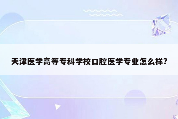 天津医学高等专科学校口腔医学专业怎么样?