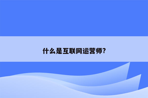 什么是互联网运营师?