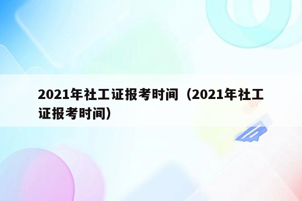 2021年社工证报考时间（2021年社工证报考时间）