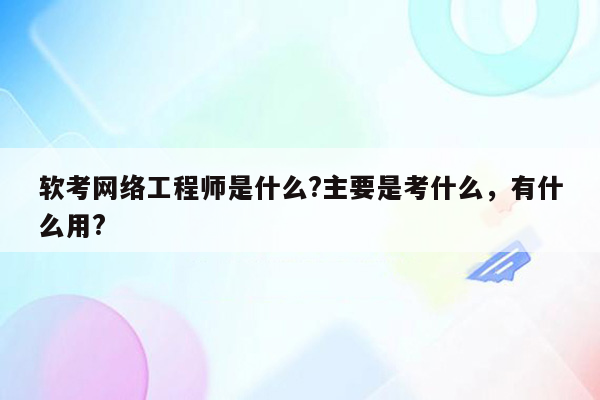 软考网络工程师是什么?主要是考什么，有什么用?