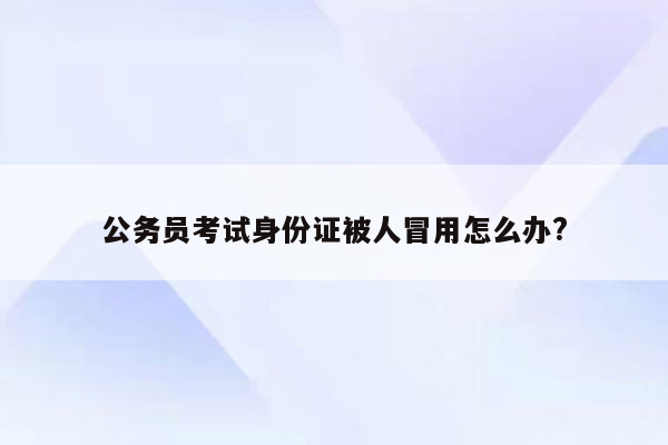 公务员考试身份证被人冒用怎么办?