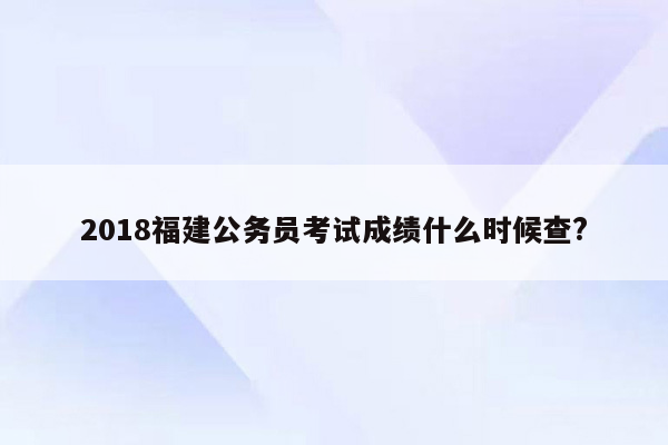 2018福建公务员考试成绩什么时候查?