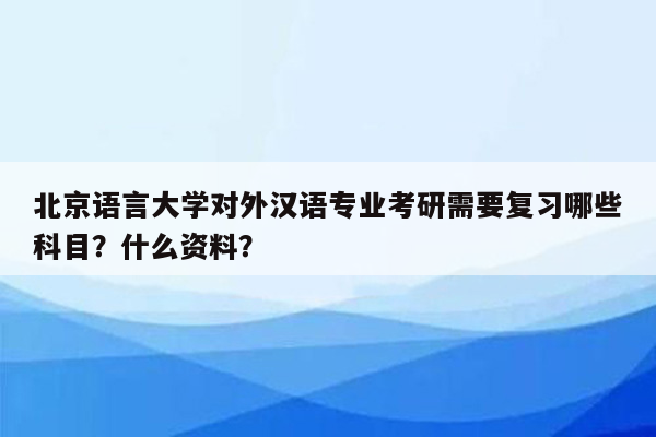 北京语言大学对外汉语专业考研需要复习哪些科目？什么资料？