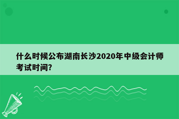 什么时候公布湖南长沙2020年中级会计师考试时间？