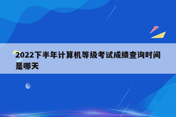 2022下半年计算机等级考试成绩查询时间是哪天