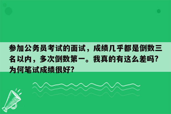 参加公务员考试的面试，成绩几乎都是倒数三名以内，多次倒数第一。我真的有这么差吗?为何笔试成绩很好?