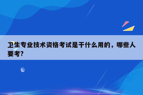 卫生专业技术资格考试是干什么用的，哪些人要考?