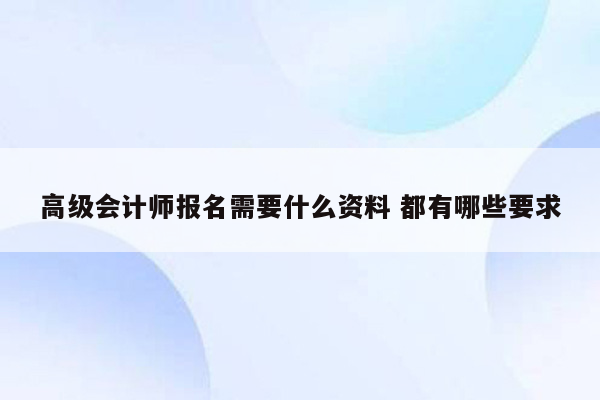 高级会计师报名需要什么资料 都有哪些要求