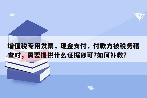 增值税专用发票，现金支付，付款方被税务稽查时，需要提供什么证据即可?如何补救?