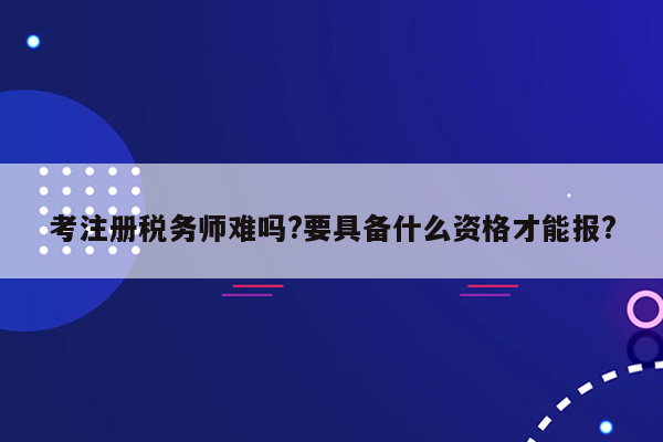 考注册税务师难吗?要具备什么资格才能报?