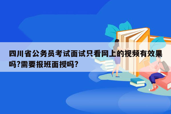 四川省公务员考试面试只看网上的视频有效果吗?需要报班面授吗?