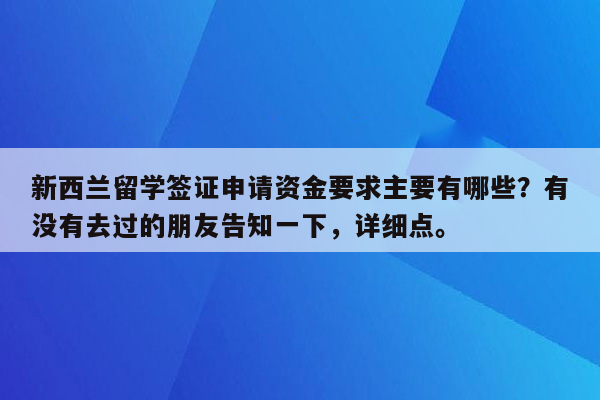 新西兰留学签证申请资金要求主要有哪些？有没有去过的朋友告知一下，详细点。