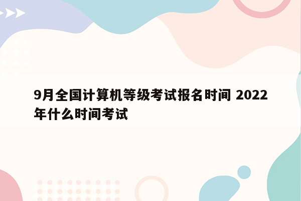 9月全国计算机等级考试报名时间 2022年什么时间考试