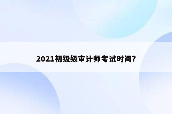 2021初级级审计师考试时间?