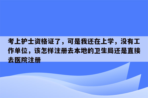 考上护士资格证了，可是我还在上学，没有工作单位，该怎样注册去本地的卫生局还是直接去医院注册