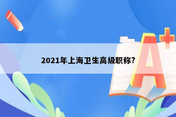 2021年上海卫生高级职称?