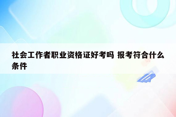 社会工作者职业资格证好考吗 报考符合什么条件