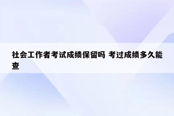 社会工作者考试成绩保留吗 考过成绩多久能查