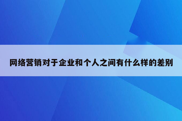 网络营销对于企业和个人之间有什么样的差别