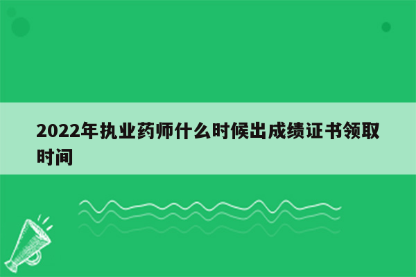 2022年执业药师什么时候出成绩证书领取时间