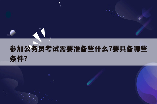 参加公务员考试需要准备些什么?要具备哪些条件?