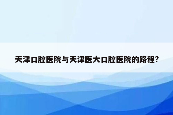 天津口腔医院与天津医大口腔医院的路程?