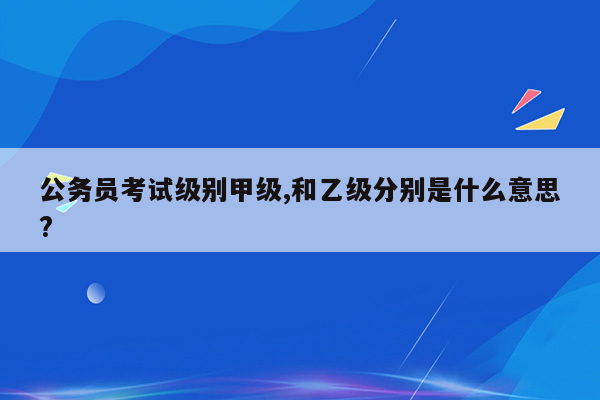 公务员考试级别甲级,和乙级分别是什么意思?