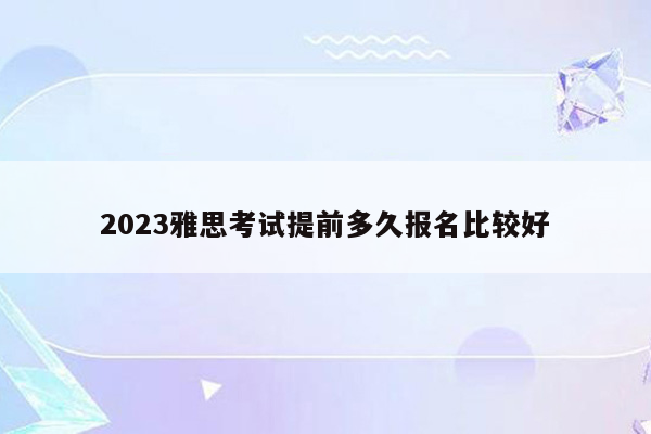 2023雅思考试提前多久报名比较好