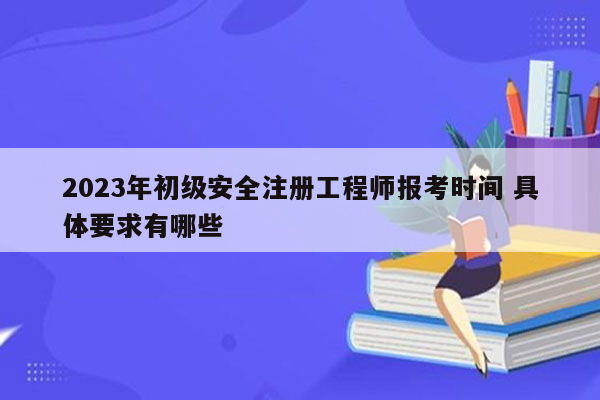 2023年初级安全注册工程师报考时间 具体要求有哪些