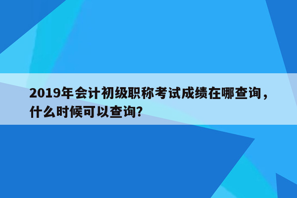 2019年会计初级职称考试成绩在哪查询，什么时候可以查询？