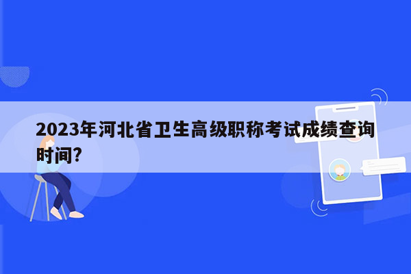 2023年河北省卫生高级职称考试成绩查询时间?