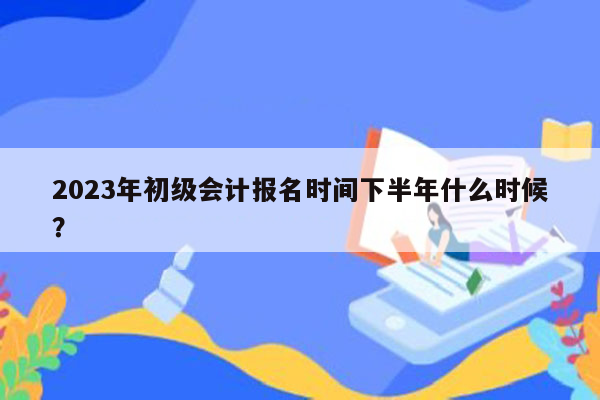 2023年初级会计报名时间下半年什么时候？