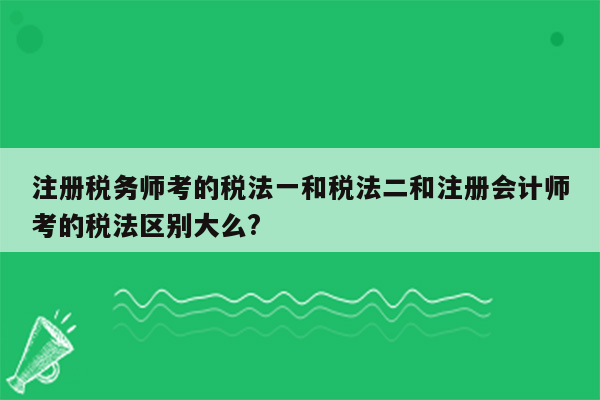 注册税务师考的税法一和税法二和注册会计师考的税法区别大么?