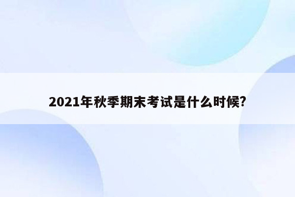 2021年秋季期末考试是什么时候?