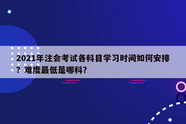 2021年注会考试各科目学习时间如何安排？难度最低是哪科？